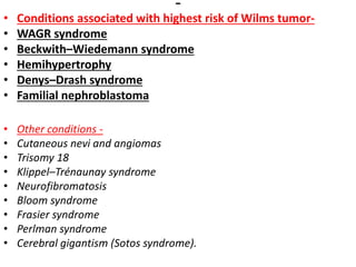 • Conditions associated with highest risk of Wilms tumor-
• WAGR syndrome
• Beckwith–Wiedemann syndrome
• Hemihypertrophy
• Denys–Drash syndrome
• Familial nephroblastoma
• Other conditions -
• Cutaneous nevi and angiomas
• Trisomy 18
• Klippel–Trénaunay syndrome
• Neurofibromatosis
• Bloom syndrome
• Frasier syndrome
• Perlman syndrome
• Cerebral gigantism (Sotos syndrome).
 