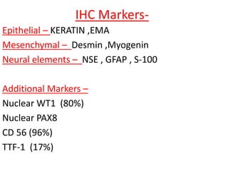 IHC Markers-
Epithelial – KERATIN ,EMA
Mesenchymal – Desmin ,Myogenin
Neural elements – NSE , GFAP , S-100
Additional Markers –
Nuclear WT1 (80%)
Nuclear PAX8
CD 56 (96%)
TTF-1 (17%)
 