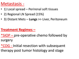 Metastasis -
• 1) Local spread – Perirenal soft tissues
• 2) Regional LN Spread (15%)
• 3) Distant Mets – Lungs >> Liver, Peritoneum
Treatment Regimes –
*SIOP – pre-operative chemo followed by
surgery
*COG - Initial resection with subsequent
therapy post tumor histology and stage
 