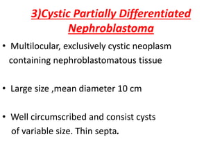 3)Cystic Partially Differentiated
Nephroblastoma
• Multilocular, exclusively cystic neoplasm
containing nephroblastomatous tissue
• Large size ,mean diameter 10 cm
• Well circumscribed and consist cysts
of variable size. Thin septa.
 