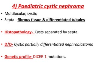 4) Paediatric cystic nephroma
• Multilocular, cystic
• Septa - fibrous tissue & differentiated tubules
• Histopathology- Cysts separated by septa
• D/D- Cystic partially differentiated nephroblastoma
• Genetic profile- DICER 1 mutations.
 
