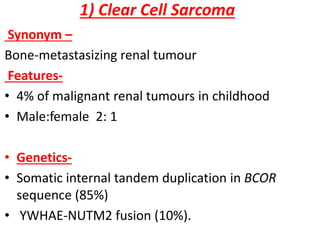 1) Clear Cell Sarcoma
Synonym –
Bone-metastasizing renal tumour
Features-
• 4% of malignant renal tumours in childhood
• Male:female 2: 1
• Genetics-
• Somatic internal tandem duplication in BCOR
sequence (85%)
• YWHAE-NUTM2 fusion (10%).
 