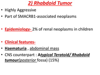 2) Rhabdoid Tumor
• Highly Aggressive
• Part of SMACRB1-associated neoplasms
• Epidemiology- 2% of renal neoplasms in children
• Clinical features-
• Haematuria , abdominal mass
• CNS counterpart : Atypical Teratoid/ Rhabdoid
tumour(posterior fossa) (15%)
 