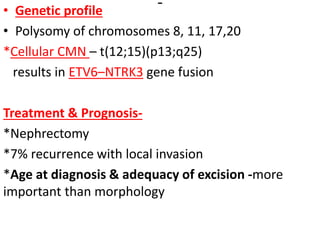 • Genetic profile
• Polysomy of chromosomes 8, 11, 17,20
*Cellular CMN – t(12;15)(p13;q25)
results in ETV6–NTRK3 gene fusion
Treatment & Prognosis-
*Nephrectomy
*7% recurrence with local invasion
*Age at diagnosis & adequacy of excision -more
important than morphology
 