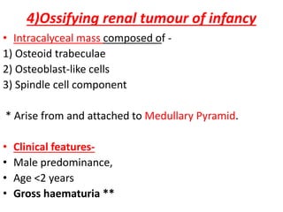 4)Ossifying renal tumour of infancy
• Intracalyceal mass composed of -
1) Osteoid trabeculae
2) Osteoblast-like cells
3) Spindle cell component
* Arise from and attached to Medullary Pyramid.
• Clinical features-
• Male predominance,
• Age <2 years
• Gross haematuria **
 