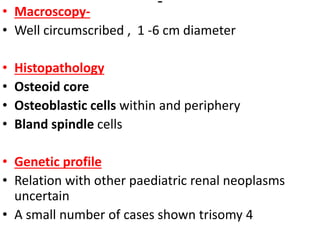 • Macroscopy-
• Well circumscribed , 1 -6 cm diameter
• Histopathology
• Osteoid core
• Osteoblastic cells within and periphery
• Bland spindle cells
• Genetic profile
• Relation with other paediatric renal neoplasms
uncertain
• A small number of cases shown trisomy 4
 