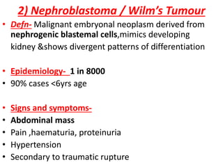 2) Nephroblastoma / Wilm’s Tumour
• Defn- Malignant embryonal neoplasm derived from
nephrogenic blastemal cells,mimics developing
kidney &shows divergent patterns of differentiation
• Epidemiology- 1 in 8000
• 90% cases <6yrs age
• Signs and symptoms-
• Abdominal mass
• Pain ,haematuria, proteinuria
• Hypertension
• Secondary to traumatic rupture
 