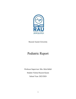 1
Rassoul Aazam University
Pediatric Report
Professor Supervisor: Mrs. Rola Hallal
Student: Fatima Hussein Kazan
School Year: 2023/2024
 