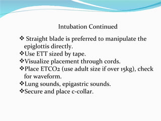 Intubation Continued Straight blade is preferred to manipulate the epiglottis directly. Use ETT sized by tape. Visualize placement through cords. Place ETCO2 (use adult size if over 15kg), check for waveform. Lung sounds, epigastric sounds. Secure and place c-collar. 
