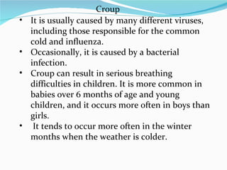 It is usually caused by many different viruses, including those responsible for the common cold and influenza.  Occasionally, it is caused by a bacterial infection.  Croup can result in serious breathing difficulties in children. It is more common in babies over 6 months of age and young children, and it occurs more often in boys than girls. It tends to occur more often in the winter months when the weather is colder. Croup 