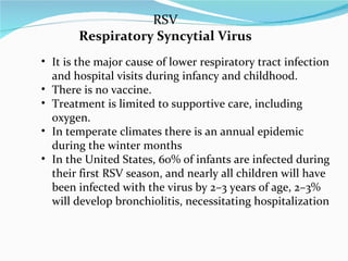 RSV Respiratory Syncytial Virus It is the major cause of lower respiratory tract infection and hospital visits during infancy and childhood.  There is no vaccine.  Treatment is limited to supportive care, including oxygen. In temperate climates there is an annual epidemic during the winter months In the United States, 60% of infants are infected during their first RSV season, and nearly all children will have been infected with the virus by 2–3 years of age, 2–3% will develop bronchiolitis, necessitating hospitalization 