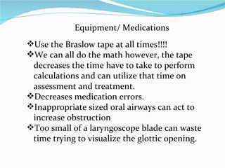 Equipment/ Medications Use the Braslow tape at all times!!!! We can all do the math however, the tape decreases the time have to take to perform calculations and can utilize that time on assessment and treatment. Decreases medication errors. Inappropriate sized oral airways can act to increase obstruction Too small of a laryngoscope blade can waste time trying to visualize the glottic opening. 