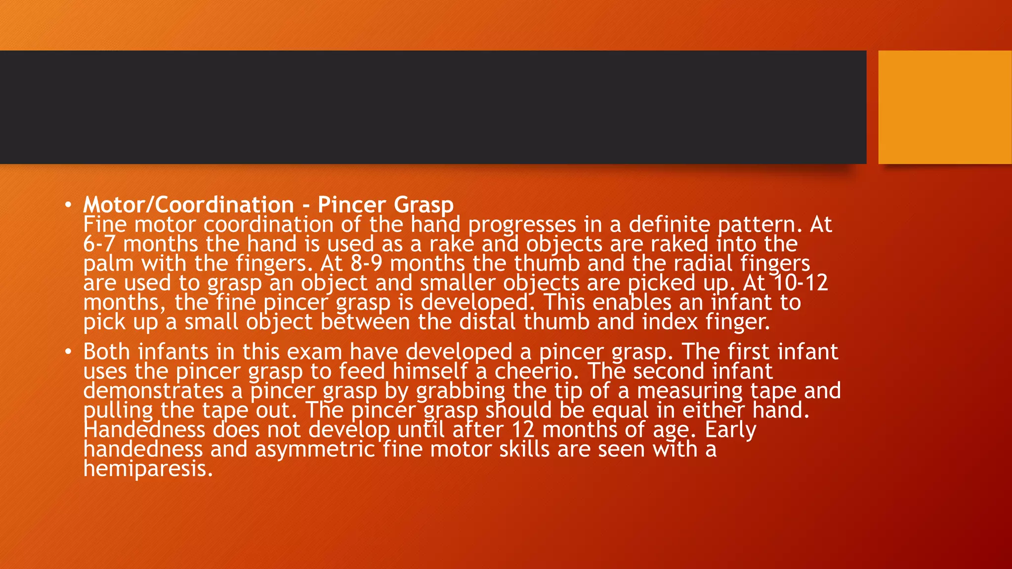 • Motor/Coordination - Pincer Grasp
Fine motor coordination of the hand progresses in a definite pattern. At
6-7 months the hand is used as a rake and objects are raked into the
palm with the fingers. At 8-9 months the thumb and the radial fingers
are used to grasp an object and smaller objects are picked up. At 10-12
months, the fine pincer grasp is developed. This enables an infant to
pick up a small object between the distal thumb and index finger.
• Both infants in this exam have developed a pincer grasp. The first infant
uses the pincer grasp to feed himself a cheerio. The second infant
demonstrates a pincer grasp by grabbing the tip of a measuring tape and
pulling the tape out. The pincer grasp should be equal in either hand.
Handedness does not develop until after 12 months of age. Early
handedness and asymmetric fine motor skills are seen with a
hemiparesis.
 