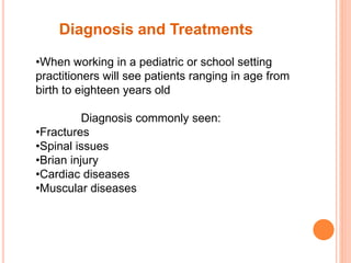 •When working in a pediatric or school setting
practitioners will see patients ranging in age from
birth to eighteen years old
Diagnosis commonly seen:
•Fractures
•Spinal issues
•Brian injury
•Cardiac diseases
•Muscular diseases
Diagnosis and Treatments
 