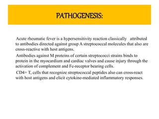 PATHOGENESIS:
Acute rheumatic fever is a hypersensitivity reaction classically attributed
to antibodies directed against group A streptococcal molecules that also are
cross-reactive with host antigens.
Antibodies against M proteins of certain streptococci strains binds to
protein in the myocardium and cardiac valves and cause injury through the
activation of complement and Fc-receptor bearing cells.
CD4+ T, cells that recognize streptococcal peptides also can cross-react
with host antigens and elicit cytokine-mediated inflammatory responses.
 