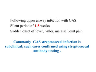Following upper airway infection with GAS
Silent period of 1-5 weeks
Sudden onset of fever, pallor, malaise, joint pain.
Commonly GAS streptococcal infection is
subclinical; such cases confirmed using streptococcal
antibody testing .
 
