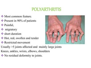 POLYARTHRITIS
 Most common feature.
 Present in 90% of patients
 Painful,
 migratory
 short duration
 Hot, red, swollen and tender
 Restricted movement
Usually >5 joints affected and mainly large joints
Knees, ankles, wrists, elbows, shoulders
 No residual deformity to joints.
 