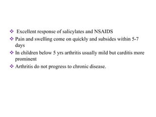  Excellent response of salicylates and NSAIDS
 Pain and swelling come on quickly and subsides within 5-7
days
 In children below 5 yrs arthritis usually mild but carditis more
prominent
 Arthritis do not progress to chronic disease.
 