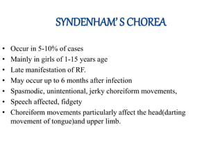 SYNDENHAM’ S CHOREA
• Occur in 5-10% of cases
• Mainly in girls of 1-15 years age
• Late manifestation of RF.
• May occur up to 6 months after infection
• Spasmodic, unintentional, jerky choreiform movements,
• Speech affected, fidgety
• Choreiform movements particularly affect the head(darting
movement of tongue)and upper limb.
 