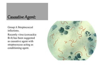 :
Group A Streptococcal
infections.
Recently virus (coxsackie
B-4) has been suggested
as causative agent with
streptococcus acting as
conditioning agent.
 