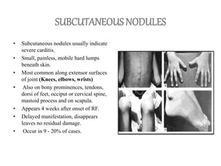 SUBCUTANEOUS NODULES
• Subcutaneous nodules usually indicate
severe carditis.
• Small, painless, mobile hard lumps
beneath skin.
• Most common along extensor surfaces
of joint (Knees, elbows, wrists)
• Also on bony prominences, tendons,
dorsi of feet, occiput or cervical spine,
mastoid process and on scapula.
• Appears 4 weeks after onset of RF.
• Delayed manifestation, disappears
leaves no residual damage.
• Occur in 9 - 20% of cases.
 