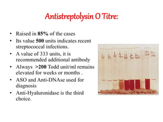 Antistreptolysin O Titre:
• Raised in 85% of the cases
• Its value 500 units indicates recent
streptococcal infections.
• A value of 333 units, it is
recommended additional antibody
• Always >200 Todd unit/ml remains
elevated for weeks or months .
• ASO and Anti-DNAse used for
diagnosis
• Anti-Hyaluronidase is the third
choice.
 