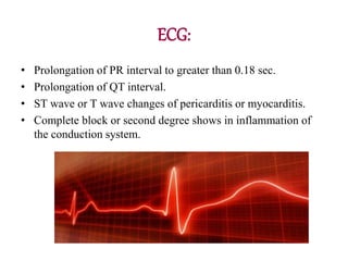 ECG:
• Prolongation of PR interval to greater than 0.18 sec.
• Prolongation of QT interval.
• ST wave or T wave changes of pericarditis or myocarditis.
• Complete block or second degree shows in inflammation of
the conduction system.
 