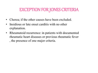 EXCEPTION FOR JONES CRITERIA
• Chorea; if the other causes have been excluded.
• Insidious or late onset carditis with no other
explanation.
• Rheumatoid recurrence: in patients with documented
rheumatic heart diseases or previous rheumatic fever
, the presence of one major criteria.
 