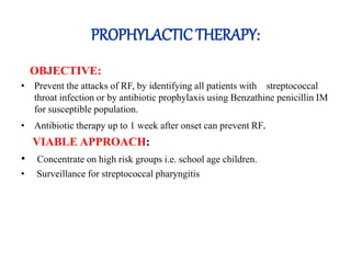 PROPHYLACTIC THERAPY:
OBJECTIVE:
• Prevent the attacks of RF, by identifying all patients with streptococcal
throat infection or by antibiotic prophylaxis using Benzathine penicillin IM
for susceptible population.
• Antibiotic therapy up to 1 week after onset can prevent RF.
VIABLE APPROACH:
• Concentrate on high risk groups i.e. school age children.
• Surveillance for streptococcal pharyngitis
 
