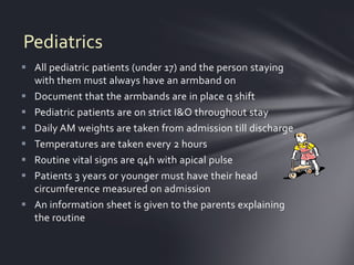 Pediatrics
 All pediatric patients (under 17) and the person staying
  with them must always have an armband on
 Document that the armbands are in place q shift
 Pediatric patients are on strict I&O throughout stay
 Daily AM weights are taken from admission till discharge
 Temperatures are taken every 2 hours
 Routine vital signs are q4h with apical pulse
 Patients 3 years or younger must have their head
  circumference measured on admission
 An information sheet is given to the parents explaining
  the routine
 
