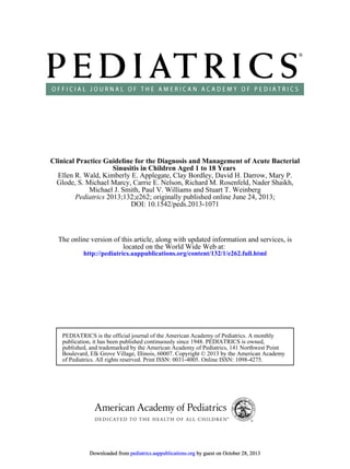 DOI: 10.1542/peds.2013-1071
; originally published online June 24, 2013;2013;132;e262Pediatrics
Michael J. Smith, Paul V. Williams and Stuart T. Weinberg
Glode, S. Michael Marcy, Carrie E. Nelson, Richard M. Rosenfeld, Nader Shaikh,
Ellen R. Wald, Kimberly E. Applegate, Clay Bordley, David H. Darrow, Mary P.
Sinusitis in Children Aged 1 to 18 Years
Clinical Practice Guideline for the Diagnosis and Management of Acute Bacterial
http://pediatrics.aappublications.org/content/132/1/e262.full.html
located on the World Wide Web at:
The online version of this article, along with updated information and services, is
of Pediatrics. All rights reserved. Print ISSN: 0031-4005. Online ISSN: 1098-4275.
Boulevard, Elk Grove Village, Illinois, 60007. Copyright © 2013 by the American Academy
published, and trademarked by the American Academy of Pediatrics, 141 Northwest Point
publication, it has been published continuously since 1948. PEDIATRICS is owned,
PEDIATRICS is the official journal of the American Academy of Pediatrics. A monthly
by guest on October 28, 2013pediatrics.aappublications.orgDownloaded from by guest on October 28, 2013pediatrics.aappublications.orgDownloaded from by guest on October 28, 2013pediatrics.aappublications.orgDownloaded from by guest on October 28, 2013pediatrics.aappublications.orgDownloaded from by guest on October 28, 2013pediatrics.aappublications.orgDownloaded from by guest on October 28, 2013pediatrics.aappublications.orgDownloaded from by guest on October 28, 2013pediatrics.aappublications.orgDownloaded from by guest on October 28, 2013pediatrics.aappublications.orgDownloaded from by guest on October 28, 2013pediatrics.aappublications.orgDownloaded from by guest on October 28, 2013pediatrics.aappublications.orgDownloaded from by guest on October 28, 2013pediatrics.aappublications.orgDownloaded from by guest on October 28, 2013pediatrics.aappublications.orgDownloaded from by guest on October 28, 2013pediatrics.aappublications.orgDownloaded from by guest on October 28, 2013pediatrics.aappublications.orgDownloaded from by guest on October 28, 2013pediatrics.aappublications.orgDownloaded from by guest on October 28, 2013pediatrics.aappublications.orgDownloaded from by guest on October 28, 2013pediatrics.aappublications.orgDownloaded from by guest on October 28, 2013pediatrics.aappublications.orgDownloaded from by guest on October 28, 2013pediatrics.aappublications.orgDownloaded from by guest on October 28, 2013pediatrics.aappublications.orgDownloaded from
 