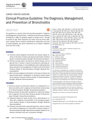 CLINICAL PRACTICE GUIDELINE
Clinical Practice Guideline: The Diagnosis, Management,
and Prevention of Bronchiolitis
abstract
This guideline is a revision of the clinical practice guideline, “Diagnosis
and Management of Bronchiolitis,” published by the American Academy
of Pediatrics in 2006. The guideline applies to children from 1 through
23 months of age. Other exclusions are noted. Each key action state-
ment indicates level of evidence, beneﬁt-harm relationship, and level
of recommendation. Key action statements are as follows: Pediatrics
2014;134:e1474–e1502
DIAGNOSIS
1a. Clinicians should diagnose bronchiolitis and assess disease se-
verity on the basis of history and physical examination (Evidence
Quality: B; Recommendation Strength: Strong Recommendation).
1b. Clinicians should assess risk factors for severe disease, such as
age less than 12 weeks, a history of prematurity, underlying car-
diopulmonary disease, or immunodeﬁciency, when making decisions
about evaluation and management of children with bronchiolitis
(Evidence Quality: B; Recommendation Strength: Moderate Rec-
ommendation).
1c. When clinicians diagnose bronchiolitis on the basis of history and
physical examination, radiographic or laboratory studies should
not be obtained routinely (Evidence Quality: B; Recommendation
Strength: Moderate Recommendation).
TREATMENT
2. Clinicians should not administer albuterol (or salbutamol) to in-
fants and children with a diagnosis of bronchiolitis (Evidence Qual-
ity: B; Recommendation Strength: Strong Recommendation).
3. Clinicians should not administer epinephrine to infants and children
with a diagnosis of bronchiolitis (Evidence Quality: B; Recommen-
dation Strength: Strong Recommendation).
4a. Nebulized hypertonic saline should not be administered to in-
fants with a diagnosis of bronchiolitis in the emergency depart-
ment (Evidence Quality: B; Recommendation Strength: Moderate
Recommendation).
4b. Clinicians may administer nebulized hypertonic saline to infants
and children hospitalized for bronchiolitis (Evidence Quality: B;
Recommendation Strength: Weak Recommendation [based on ran-
domized controlled trials with inconsistent ﬁndings]).
Shawn L. Ralston, MD, FAAP, Allan S. Lieberthal, MD, FAAP,
H. Cody Meissner, MD, FAAP, Brian K. Alverson, MD, FAAP, Jill E.
Baley, MD, FAAP, Anne M. Gadomski, MD, MPH, FAAP,
David W. Johnson, MD, FAAP, Michael J. Light, MD, FAAP,
Nizar F. Maraqa, MD, FAAP, Eneida A. Mendonca, MD, PhD,
FAAP, FACMI, Kieran J. Phelan, MD, MSc, Joseph J. Zorc, MD,
MSCE, FAAP, Danette Stanko-Lopp, MA, MPH, Mark A.
Brown, MD, Ian Nathanson, MD, FAAP, Elizabeth
Rosenblum, MD, Stephen Sayles III, MD, FACEP, and Sinsi
Hernandez-Cancio, JD
KEY WORDS
bronchiolitis, infants, children, respiratory syncytial virus,
evidence-based, guideline
ABBREVIATIONS
AAP—American Academy of Pediatrics
AOM—acute otitis media
CI—conﬁdence interval
ED—emergency department
KAS—Key Action Statement
LOS—length of stay
MD—mean difference
PCR—polymerase chain reaction
RSV—respiratory syncytial virus
SBI—serious bacterial infection
This document is copyrighted and is property of the American
Academy of Pediatrics and its Board of Directors. All authors have
ﬁled conﬂict of interest statements with the American Academy of
Pediatrics. Any conﬂicts have been resolved through a process
approved by the Board of Directors. The American Academy of
Pediatrics has neither solicited nor accepted any commercial
involvement in the development of the content of this publication.
The recommendations in this report do not indicate an exclusive
courseoftreatmentorserveasastandardofmedicalcare.Variations,
taking into account individual circumstances, may be appropriate.
All clinical practice guidelines from the American Academy of
Pediatrics automatically expire 5 years after publication unless
reafﬁrmed, revised, or retired at or before that time.
Dedicated to the memory of Dr Caroline Breese Hall.
www.pediatrics.org/cgi/doi/10.1542/peds.2014-2742
doi:10.1542/peds.2014-2742
PEDIATRICS (ISSN Numbers: Print, 0031-4005; Online, 1098-4275).
Copyright © 2014 by the American Academy of Pediatrics
e1474 FROM THE AMERICAN ACADEMY OF PEDIATRICS
Guidance for the Clinician in
Rendering Pediatric Care
by guest on June 4, 2015pediatrics.aappublications.orgDownloaded from
 