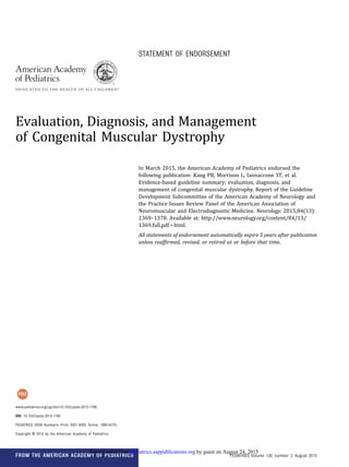 STATEMENT OF ENDORSEMENT
Evaluation, Diagnosis, and Management
of Congenital Muscular Dystrophy
In March 2015, the American Academy of Pediatrics endorsed the
following publication: Kang PB, Morrison L, Iannaccone ST, et al.
Evidence-based guideline summary: evaluation, diagnosis, and
management of congenital muscular dystrophy. Report of the Guideline
Development Subcommittee of the American Academy of Neurology and
the Practice Issues Review Panel of the American Association of
Neuromuscular and Electrodiagnostic Medicine. Neurology. 2015;84(13):
1369–1378. Available at: http://www.neurology.org/content/84/13/
1369.full.pdf1html.
All statements of endorsement automatically expire 5 years after publication
unless reafﬁrmed, revised, or retired at or before that time.
www.pediatrics.org/cgi/doi/10.1542/peds.2015-1799
DOI: 10.1542/peds.2015-1799
PEDIATRICS (ISSN Numbers: Print, 0031-4005; Online, 1098-4275).
Copyright © 2015 by the American Academy of Pediatrics
FROM THE AMERICAN ACADEMY OF PEDIATRICS PEDIATRICS Volume 136, number 2, August 2015
by guest on August 24, 2015pediatrics.aappublications.orgDownloaded from
 