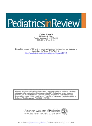 Febrile Seizures
                                         Deborah G. Hirtz
                                  Pediatrics in Review 1997;18;5
                                     DOI: 10.1542/pir.18-1-5



The online version of this article, along with updated information and services, is
                       located on the World Wide Web at:
             http://pedsinreview.aappublications.org/content/18/1/5




Pediatrics in Review is the official journal of the American Academy of Pediatrics. A monthly
publication, it has been published continuously since 1979. Pediatrics in Review is owned,
published, and trademarked by the American Academy of Pediatrics, 141 Northwest Point
Boulevard, Elk Grove Village, Illinois, 60007. Copyright © 1997 by the American Academy of
Pediatrics. All rights reserved. Print ISSN: 0191-9601.




     Downloaded from http://pedsinreview.aappublications.org/ at Dahlgren Medical Library on January 9, 2012
 