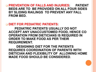  PREVENTION OF FALLS AND INJURIES: PATIENT
BEDS ARE TO BE PROVIDED ON ALL FOUR SIDES
BY SLIDING RAILINGS TO PREVENT ANY FALL
FROM BED.
 DIET FOR PEDIATRIC PATIENTS:
PEDIATRIC PATIENTS USUALLY DO NOT
ACCEPT ANY UNACCUSTOMED FOOD, HENCE CO
OPERATION FROM DIETICIANS IS REQUIRED IN
ORDER TO MAKE FOOD AS PER THEIR
REQUIREMENT.
DESIGNING DIET FOR THE PATIENTS
REQUIRES COORDINATION OF PARENTS WITH
DIETICIAN AND FLEXIBILITY OF ALLOWING HOME
MADE FOOD SHOULD BE CONSIDERED.
 