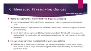 Children aged ≤5 years – key changes
 Home management of intermittent viral-triggered wheezing
 Pre-emptive episodic high-dose ICS may reduce progression to exacerbation (Kaiser Pediatr
2016)
 However, this has a high potential for side-effects, especially if continued inappropriately or is
given frequently
 Family-administered high dose ICS should be considered only if the health care provider is
confident that the medications will be used appropriately, and the child closely monitored for
side-effects
 Emergency department management of worsening asthma
 Reduced risk of hospitalization when OCS are given in the emergency department, but no
clear benefit in risk of hospitalization when given in the outpatient setting (Castro-Rodriguez
Pediatr Pulm 2016)
What’s new in GINA 2018?
 