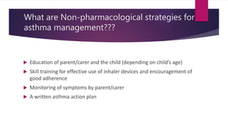 What are Non-pharmacological strategies for
asthma management???
 Education of parent/carer and the child (depending on child’s age)
 Skill training for effective use of inhaler devices and encouragement of
good adherence
 Monitoring of symptoms by parent/carer
 A written asthma action plan
 