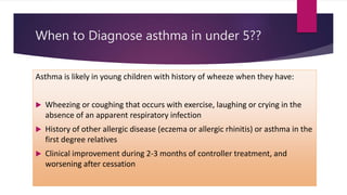 When to Diagnose asthma in under 5??
Asthma is likely in young children with history of wheeze when they have:
 Wheezing or coughing that occurs with exercise, laughing or crying in the
absence of an apparent respiratory infection
 History of other allergic disease (eczema or allergic rhinitis) or asthma in the
first degree relatives
 Clinical improvement during 2-3 months of controller treatment, and
worsening after cessation
 