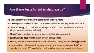 Are there tests to aid in diagnosis??
No tests diagnose asthma with certainty in under 5 years
 A therapeutic trial for at least 2-3 months with SABA and regular low dose ICS
 Tests for atopy; skin prick test or allergen specific immunoglobulins (absence of
atopy does not rule out asthma)
 Chest X-ray to exclude structural abnormalities when expected
 Lung function tests?? Difficult in 4 years and younger
 FeNO (Fractional concentration of Exhaled Nitric Oxide); it is becoming popular
• In pre-school children with recurrent cough and wheeze, elevated FeNO >4
weeks from any URTI, predicted physician-diagnosed asthma at school age
 