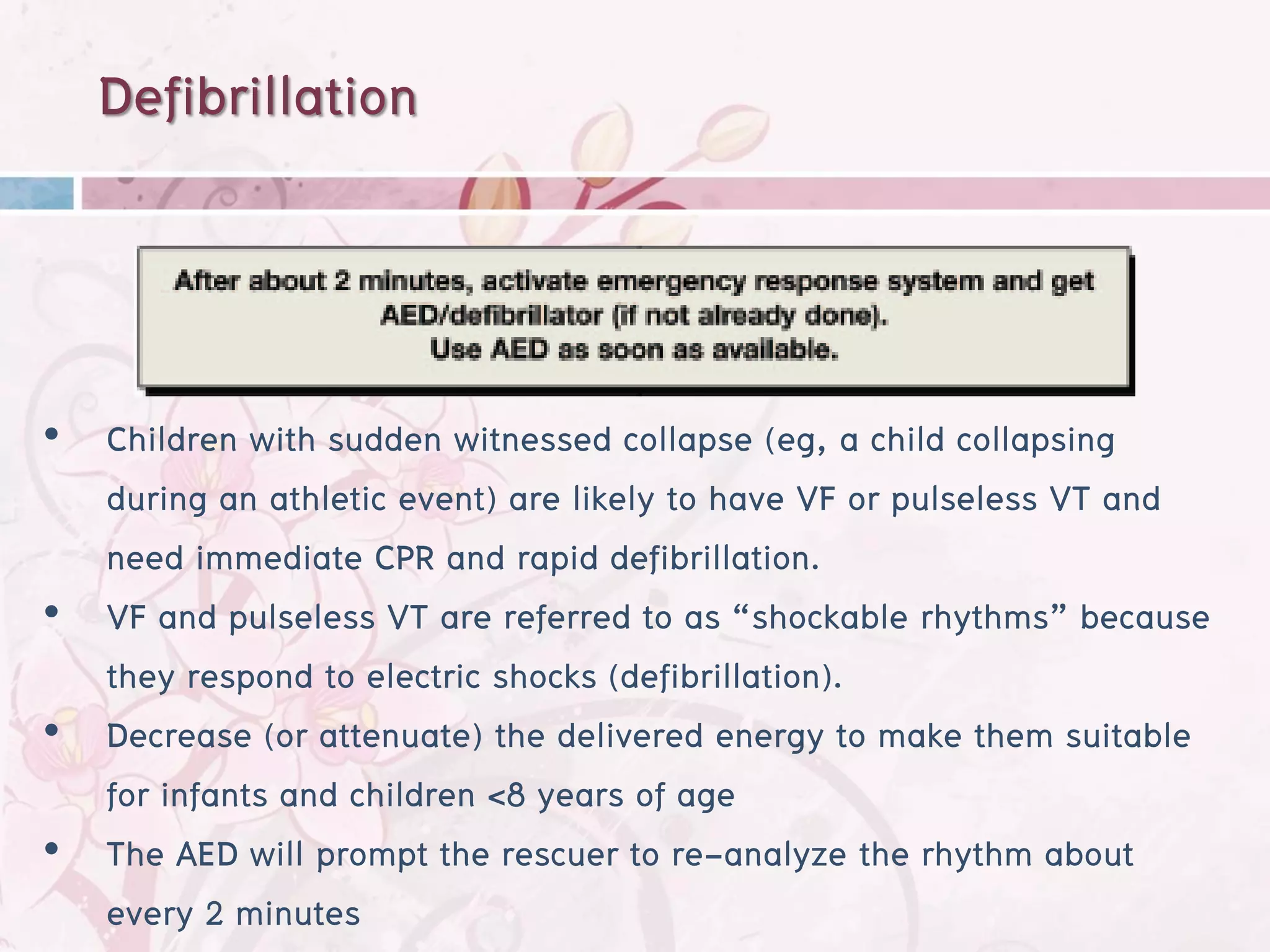 Defibrillation



• Children with sudden witnessed collapse (eg, a child collapsing
  during an athletic event) are likely to have VF or pulseless VT and
  need immediate CPR and rapid defibrillation.
• VF and pulseless VT are referred to as “shockable rhythms” because
  they respond to electric shocks (defibrillation).
• Decrease (or attenuate) the delivered energy to make them suitable
  for infants and children <8 years of age
• The AED will prompt the rescuer to re-analyze the rhythm about
  every 2 minutes
 
