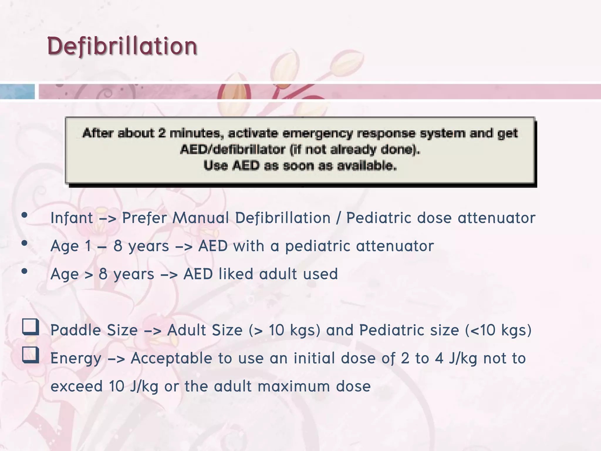 Defibrillation



• Infant -> Prefer Manual Defibrillation / Pediatric dose attenuator
• Age 1 – 8 years -> AED with a pediatric attenuator
• Age > 8 years -> AED liked adult used

 Paddle Size -> Adult Size (> 10 kgs) and Pediatric size (<10 kgs)
 Energy -> Acceptable to use an initial dose of 2 to 4 J/kg not to
  exceed 10 J/kg or the adult maximum dose
 