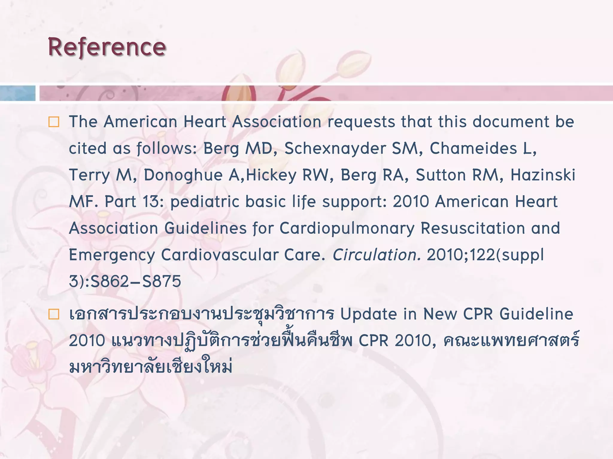 Reference
   The American Heart Association requests that this document be
    cited as follows: Berg MD, Schexnayder SM, Chameides L,
    Terry M, Donoghue A,Hickey RW, Berg RA, Sutton RM, Hazinski
    MF. Part 13: pediatric basic life support: 2010 American Heart
    Association Guidelines for Cardiopulmonary Resuscitation and
    Emergency Cardiovascular Care. Circulation. 2010;122(suppl
    3):S862–S875
   เอกสารประกอบงานประชุมวิชาการ Update in New CPR Guideline
    2010 แนวทางปฏิบัตการช่วยฟืนคืนชีพ CPR 2010, คณะแพทยศาสตร์
                        ิ         ้
    มหาวิทยาลัยเชียงใหม่
 