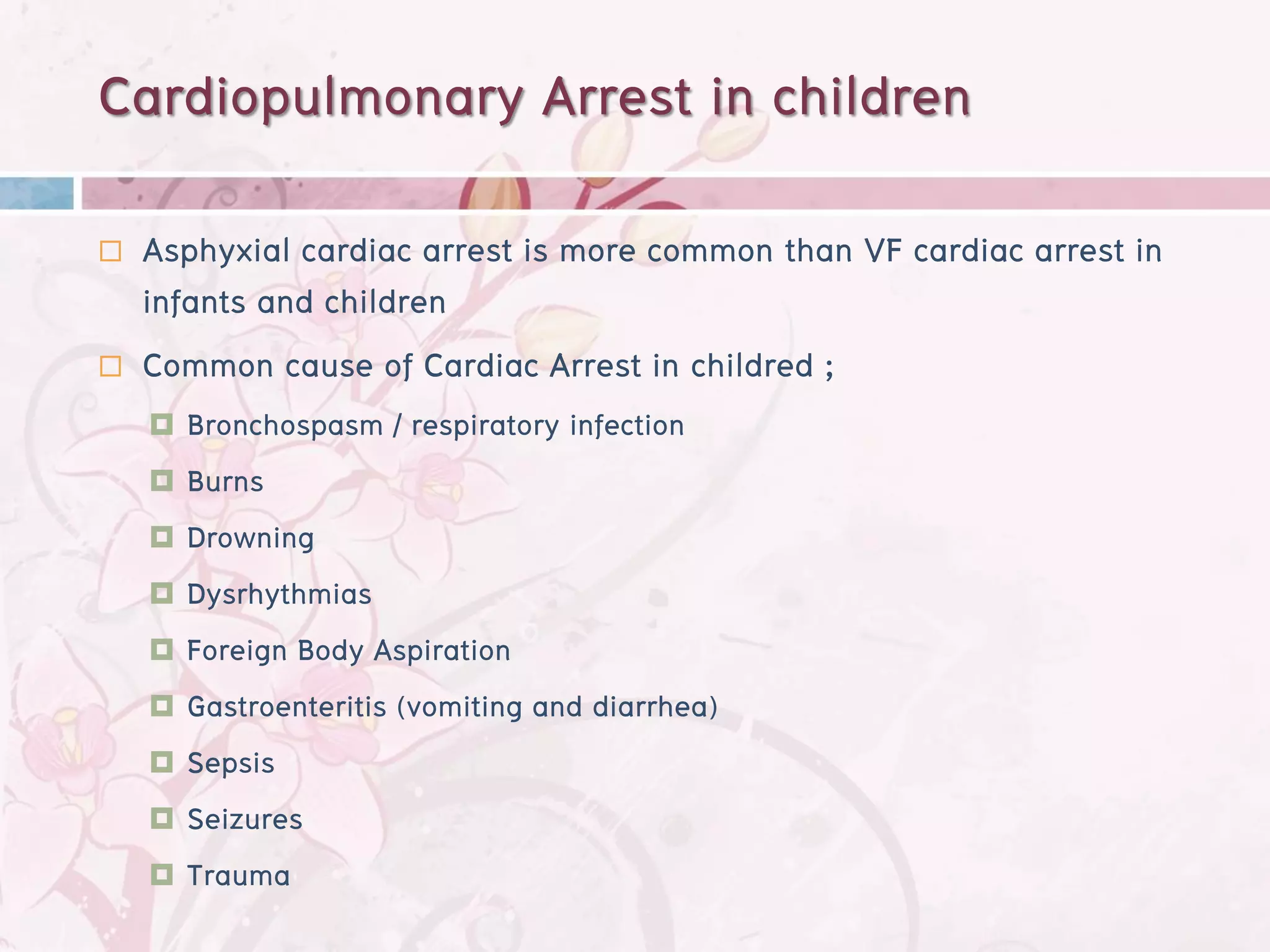 Cardiopulmonary Arrest in children
   Asphyxial cardiac arrest is more common than VF cardiac arrest in
    infants and children
   Common cause of Cardiac Arrest in childred ;
     Bronchospasm / respiratory infection
     Burns
     Drowning
     Dysrhythmias
     Foreign Body Aspiration
     Gastroenteritis (vomiting and diarrhea)
     Sepsis
     Seizures
     Trauma
 