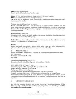 VIII (Cochlear and Vestibular). 
Rinne’s test for defective hearing. Test for vertigo 
IX and X : Any nasal regurgitation or change in voice? Movement of palate. 
XI Nerve: Test the sterno mastoid and trapezius muscles 
XII Nerve: Look for deviation of tongue when protruded, fasciculations when the tongue is inside 
the mouth, and/ or atrophy. 
Motor system: Look for abnormal movements 
Muscle power (0-5- MRC scale). Tone, pronator sign for upper extremities and Barre sign. for 
lower limbs, depending on the age of the child.. Look for coordination by applying specific tests 
for cerebellar function: Finger nose test,’ tapping in a circle (one cm.diameter) test’, look for 
rebound phenomenon. 
Sensory system in older child 
Temperature, light touch, crude touch, based on a dermatomal distribution. Examine for position 
and vibration sense, and elicit Roberg’s sign. 
Reflexs: Elicit superficial and major tendon reflexes, knowing its root value, and cutaneous nerve 
involved..Elicit plantar reflex and ankle clonus 
Infants: 
Posture and muscle tone, primitive reflexes: Moro reflex, Tonic neck reflex, Righting-reflex, 
palmar and plantar grasp reflexes, Vertical suspension, and Landau reflex 
3. INVESTIGATIONS: 
Besides, routine CBC, Mantoux and X Ray chest, the following investigations should be done: 
CSF examination. 
Electrolyte estimation (Na, K, Cl2 ) 
PT, APTT. 
Antiphospholipid antibodies (in SLE), ANA, 
Estimation of antithrombin III level, protein C, S, and factor V Leiden. 
ECG, ECHO, EEG, NCV, and CT brain 
Cerebral angiogram, or MR angiography (MRA)/ Functional MRI 
Evoked potentials VERs/BAERs and, SSEPs) 
Radiography of Spine and Myelography 
Diffusion-Weighted Magnetic Resonance Imaging in acute stroke conditions 
Magnetic Resonance Spectroscopy (MRS), when cerebral metabolites are of significance. 
Positron-emission tomography (PET), esp. in children for surgical programmes.. Single – photon 
– emission computerized tomography (SPECT) for conditions where regional blood flow study is 
important. 
4. DIFFERENTIAL DIAGNOSIS 
The following conditions should be kept in mind to arrive at a provisional diagnosis. Of the 
following, only 3 most probable conditions judged by history and clinical signs must be 
discussed in differential diagnosis.: 
12 
National Board of Examinations, Cases Pediatrics 
 