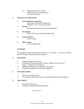 e.g. Degenerative diseases of brain 
Intracranial space occupying lesion 
Chronic liver disease 
2. PHYSICAL EXAMINATION 
1. General physical examination 
- Observation about general appearance 
- Diagnostic clues – positive and negative 
2. Growth 
- Detailed measurements only in growth problems. 
3. Development 
- Details only in cases of developmental delay. 
4. System involved 
- Give all details. 
5. Other systems 
- Positive findings only. 
SUMMARY 
The candidates should summarize the case in 4 or 5 sentences – only relevant history, 
positive findings and important negative findings 
3. DIAGNOSIS 
1. Complete diagnosis to be given. 
2. Substantiate the diagnosis based on history, findings and course of the 
disease – both positive and negative. 
3. Differential diagnosis only if there are valid reasons. 
4. Candidates should state why the DD is suggested 
4. INVESTIGATIONS 
1. Relevant investigations only. 
2. The candidates should know why he is suggesting a particular investigation. 
5. TREATMENT 
1. Essential treatment only. 
2. Rationale of treatment should be explained. 
************ 
14 
National Board of Examinations, Cases Pediatrics 
 