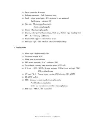  Parent counseling & support 
 Dolls eye movement – Full – brainstem intact 
 Fundi – retinal hemorrhages – ICH accidental or non accidental 
Palilloedema – increased ICP 
 Skin rash – Meningococcal meningitis 
Hepatis encephalopathy 
 Icterus – Hepatic encephalopathy 
 Bruises, subconjuctival haemorrhage, black eye, Battle’s sign, bleeding from 
ENT – ICH following head trauma 
 Focal deficit – opposite hemispherical lesion 
 Meningeal signs – CNS infection, subarachnoid hemorrhage 
7. Investigations 
 Blood sugar – hypo/hyperglycemia 
 Serum electrolytes, ABG 
 Blood urea, serum creatinine 
 LFT, serum ammonia – Reye’s syndrome, IEM 
 Serum lactate pyruvate, toxic screening, serum AED levels 
 If fever – QBC, MSAT, Dengue serology, WIDAL(fever workup), NEC, 
CSF, peripheral smear 
 CT brain P & C – Trauma, tumor, vascular, CNS infection, HIE, ADEM 
 LP & CSF analysis 
 EEG – triphasic waves in metabolic encephalopathy 
PLEDS in hepes encephalitis 
Spikes and waves in non convulsive status eiplepticus 
 MRI brain – ADEM, HSV encephalitis 
17 
National Board of Examinations, Cases Pediatrics 
 