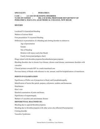 SPECIALITY : PEDIATRICS 
CASE : A CASE OF BLEEDING DISORDER 
NAME OF EXPERT : DR. G R SETHI, PROFESSOR DEPARTMENT OF 
PEDIATRICS, MAULANA AZAD MEDICAL COLLEGE, NEW DELHI 
HISTORY 
Localized Vs Generalized bleeding 
Markers of serious bleed 
First presentation Vs recurrent bleeding 
Differences in presentation of a bleeding and clotting disorder in relation to: 
Age of presentation 
Gender 
Site of bleeding 
Relation with injury (early/late bleed) 
Family history(and pedigree chart) 
Drugs related with thrombocytopenia/thrombasthenia/pancytopenia 
Bleeding disorders due to chronic liver disease, chronic renal disease, autoimmune disorders with 
vasculitis 
Clinical pointers towards HIV in a multi transfused case 
Previous history of bleeds with reference to site, amount, need for hospitalization a d transfusion. 
POINTS IN EXAMINATION 
Significance of Pallor out of proportion to bleed, and lymophadenopathy. 
Identification of lesion like petich, purpura, echymosis, nodules and hematoma 
Distribution 
Hess’s test 
Detailed examination of joints and bones 
Significance of organomegaly 
Markers of vasculitis and autoimmune disease 
DIFFERENTIAL DIAGNOSIS OF: 
Bleeding due to supectd thrombocytopenia 
Bleeding due to thrombocytopenia with other series also affected (Pacnytopenia) 
Clotting disorder 
Vasculitis Syndromes 
18 
National Board of Examinations, Cases Pediatrics 
 