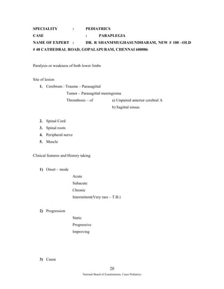 SPECIALITY : PEDIATRICS 
CASE : PARAPLEGIA 
NAME OF EXPERT : DR. R SHANMMUGHASUNDHARAM, NEW # 100 –OLD 
# 48 CATHEDRAL ROAD, GOPALAPURAM, CHENNAI 600086 
Paralysis or weakness of both lower limbs 
Site of lesion 
1. Cerebrum : Trauma – Parasagittal 
Tumor – Parasagittal meningioma 
Thrombosis – of a) Unpaired anterior cerebral A 
b) Sagittal sinsus 
2. Spinal Cord 
3. Spinal roots 
4. Peripheral nerve 
5. Muscle 
Clinical features and History taking 
1) Onset – mode 
Acute 
Subacute 
Chronic 
Intermittent(Very rare – T.B.) 
2) Progression 
Static 
Progressive 
Improving 
3) Cause 
20 
National Board of Examinations, Cases Pediatrics 
 