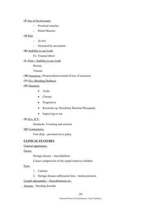 (I) Site of Involvement: 
- Promixal muscles 
- Distal Muscles 
(J) Pain 
- At rest 
- Increased by movement 
(K) Inability to use Limb 
Ex. Trauma/others 
(L) Pain + Inability to use Limb 
Plexitis 
Trauma 
(M) Sensation : Present/absent/extend of loss of sensation 
(N) H/o. Bleeding Diathesis 
(O) Duration: 
· Acute 
· Chronic 
· Progressive 
· Recurrent eg. Hereditary Brachial Plexopathy 
· Improving or not 
(P) H/o. ICT: 
Headache, Vomiting and seizures 
(Q) Contractures: 
Foot drop – peroneal nerve palsy 
CLINICAL FEATURES 
General appearance: 
Facies: 
Storage disease – mucolipidosis 
Causes compression at the carpal tunnel in children 
Eyes: 
1. Cataract 
2. Storage disease subluxation lens – homocystinuria 
Lymph adenopathy – Neuroblastoma etc. 
Anemia – bleeding disorder 
29 
National Board of Examinations, Cases Pediatrics 
 