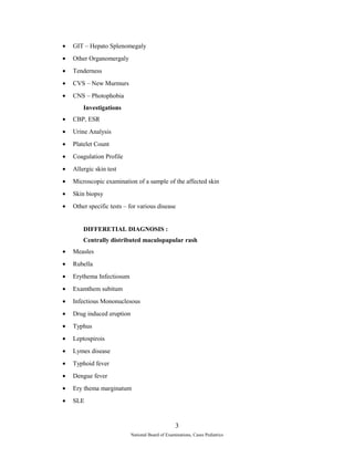 · GIT – Hepato Splenomegaly 
· Other Organomergaly 
· Tenderness 
· CVS – New Murmurs 
· CNS – Photophobia 
Investigations 
· CBP, ESR 
· Urine Analysis 
· Platelet Count 
· Coagulation Profile 
· Allergic skin test 
· Microscopic examination of a sample of the affected skin 
· Skin biopsy 
· Other specific tests – for various disease 
DIFFERETIAL DIAGNOSIS : 
Centrally distributed maculopapular rash 
· Measles 
· Rubella 
· Erythema Infectiosum 
· Examthem subitum 
· Infectious Mononuclesous 
· Drug induced eruption 
· Typhus 
· Leptospirois 
· Lymes disease 
· Typhoid fever 
· Dengue fever 
· Ery thema marginatum 
· SLE 
3 
National Board of Examinations, Cases Pediatrics 
 